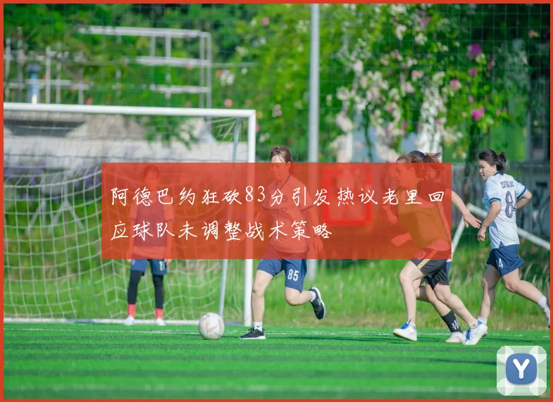 阿德巴约狂砍83分引发热议老里回应球队未调整战术策略
