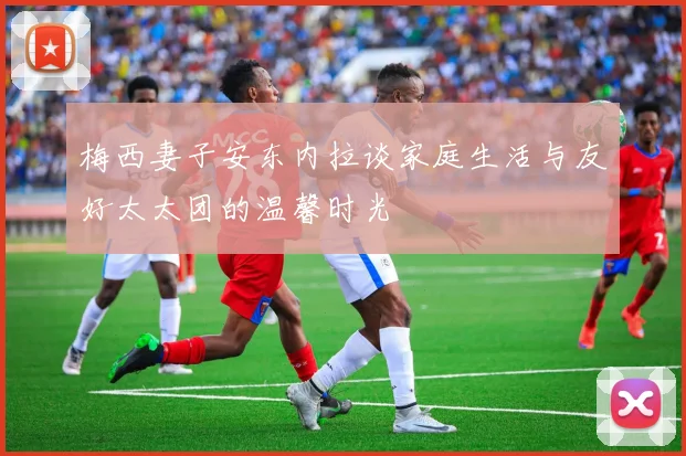 梅西妻子安东内拉谈家庭生活与友好太太团的温馨时光