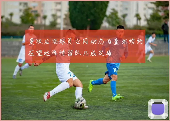 曼联后场球员合同动态马奎尔续约在望达洛特留队几成定局