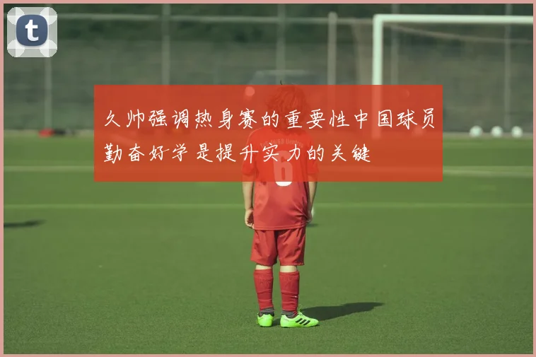 久帅强调热身赛的重要性中国球员勤奋好学是提升实力的关键