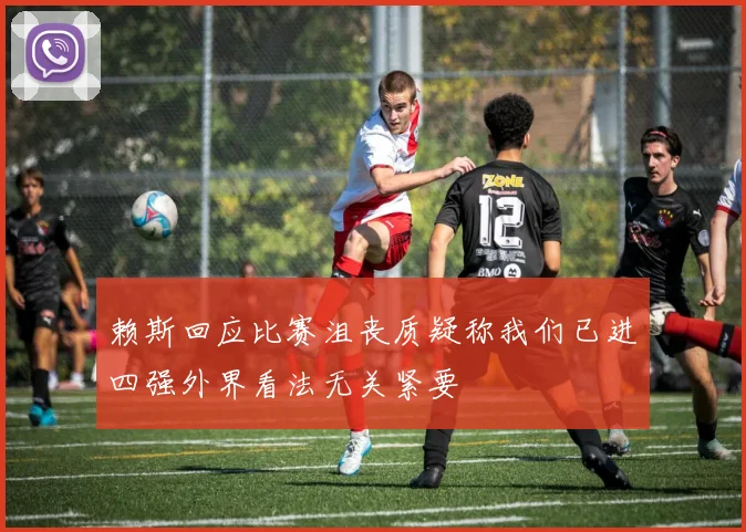 赖斯回应比赛沮丧质疑称我们已进四强外界看法无关紧要