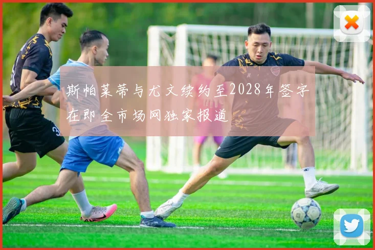 斯帕莱蒂与尤文续约至2028年签字在即全市场网独家报道