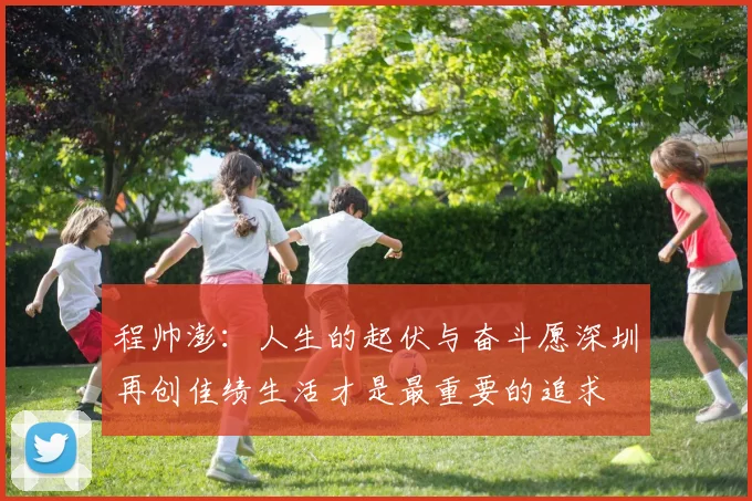 程帅澎：人生的起伏与奋斗愿深圳再创佳绩生活才是最重要的追求