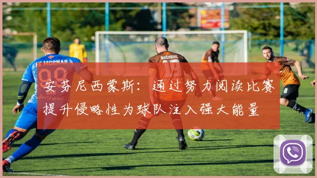 安芬尼西蒙斯：通过努力阅读比赛提升侵略性为球队注入强大能量