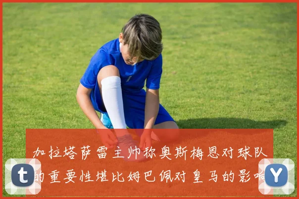 加拉塔萨雷主帅称奥斯梅恩对球队的重要性堪比姆巴佩对皇马的影响