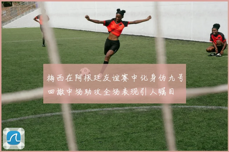 梅西在阿根廷友谊赛中化身伪九号回撤中场助攻全场表现引人瞩目