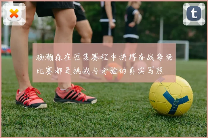 杨瀚森在密集赛程中拼搏奋战每场比赛都是挑战与考验的真实写照