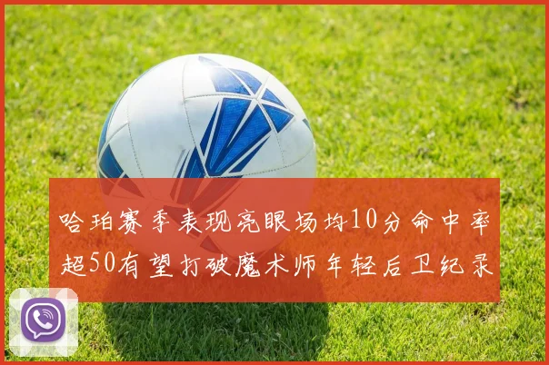 哈珀赛季表现亮眼场均10分命中率超50有望打破魔术师年轻后卫纪录