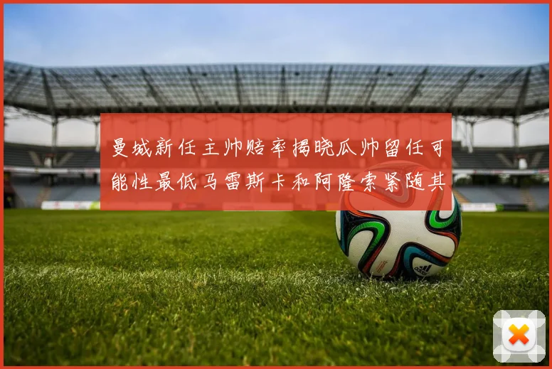 曼城新任主帅赔率揭晓瓜帅留任可能性最低马雷斯卡和阿隆索紧随其后
