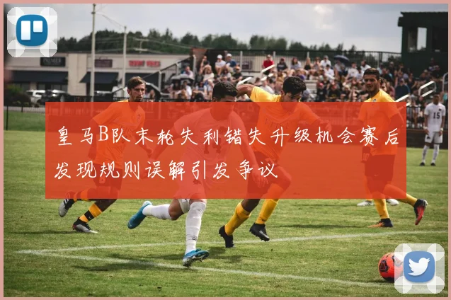 皇马B队末轮失利错失升级机会赛后发现规则误解引发争议
