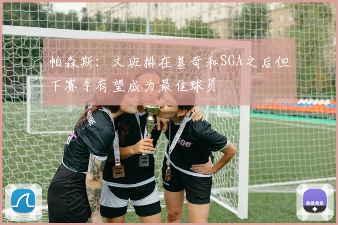 帕森斯：文班排在基奇和SGA之后但下赛季有望成为最佳球员