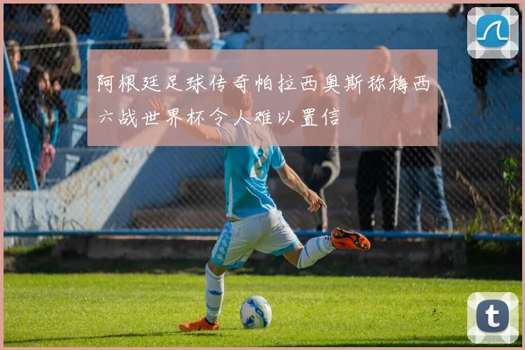 阿根廷足球传奇帕拉西奥斯称梅西六战世界杯令人难以置信