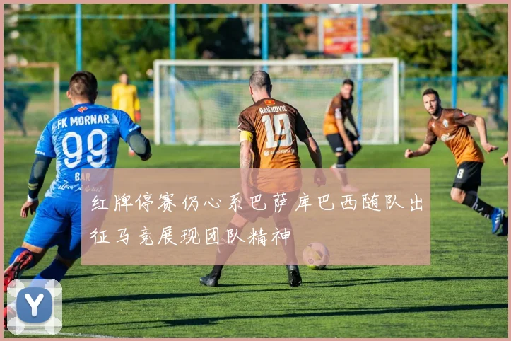 红牌停赛仍心系巴萨库巴西随队出征马竞展现团队精神