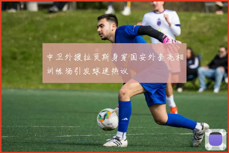 中卫外援拉莫斯身穿国安外套亮相训练场引发球迷热议