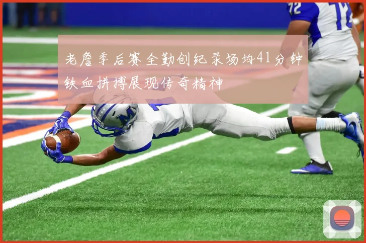老詹季后赛全勤创纪录场均41分钟铁血拼搏展现传奇精神