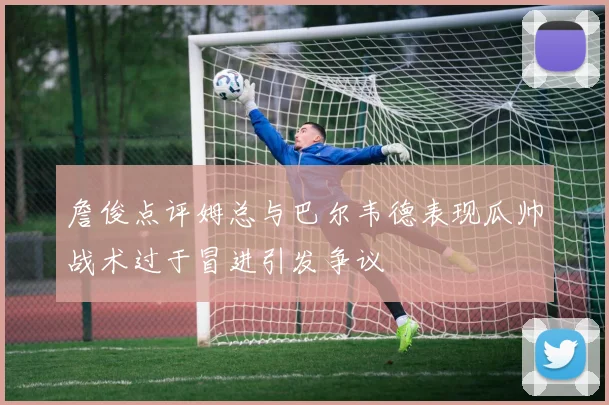 詹俊点评姆总与巴尔韦德表现瓜帅战术过于冒进引发争议