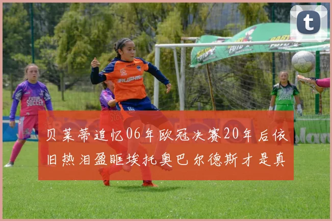贝莱蒂追忆06年欧冠决赛20年后依旧热泪盈眶埃托奥巴尔德斯才是真正的英雄