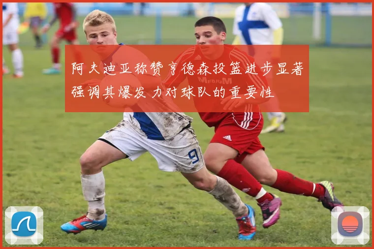 阿夫迪亚称赞亨德森投篮进步显著强调其爆发力对球队的重要性